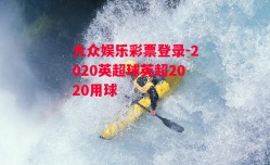 大众娱乐彩票登录-2020英超球英超2020用球