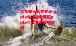 大众娱乐彩票登录-pptv电视能看英超pptv可以看卫视频道吗